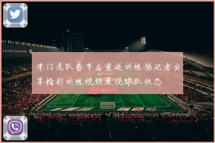 津门虎队春节后重返训练场记者分享精彩训练视频展现球队状态