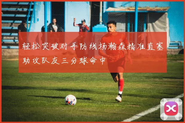 轻松突破对手防线杨瀚森精准直塞助攻队友三分球命中