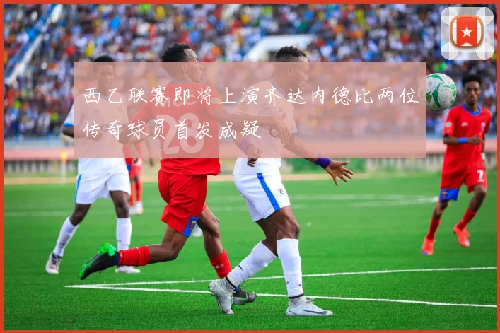 西乙联赛即将上演齐达内德比两位传奇球员首发成疑