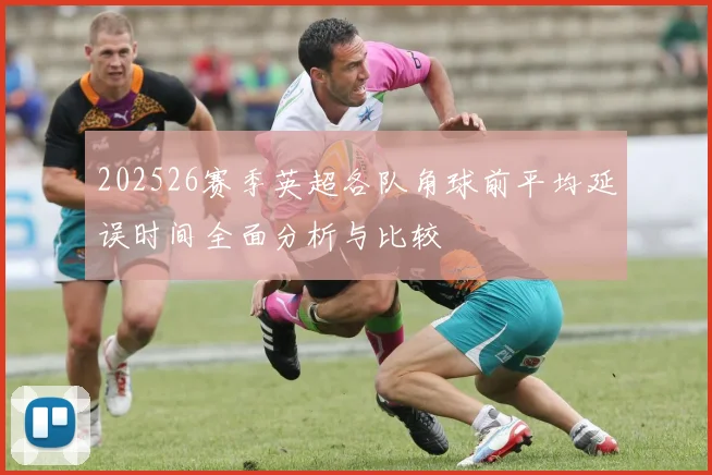 202526赛季英超各队角球前平均延误时间全面分析与比较