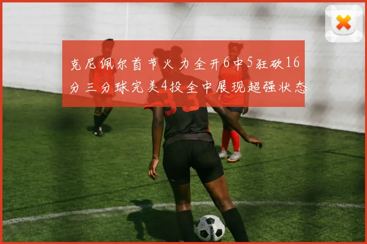 克尼佩尔首节火力全开6中5狂砍16分三分球完美4投全中展现超强状态