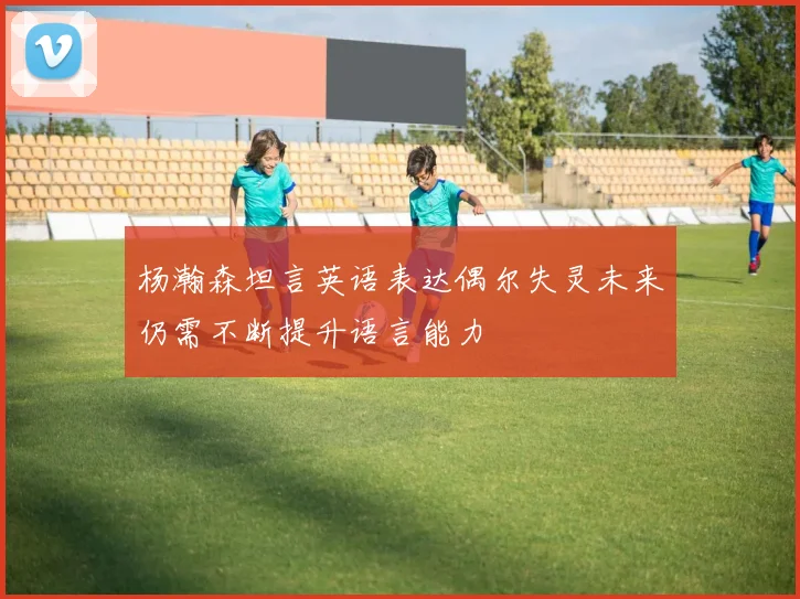 杨瀚森坦言英语表达偶尔失灵未来仍需不断提升语言能力