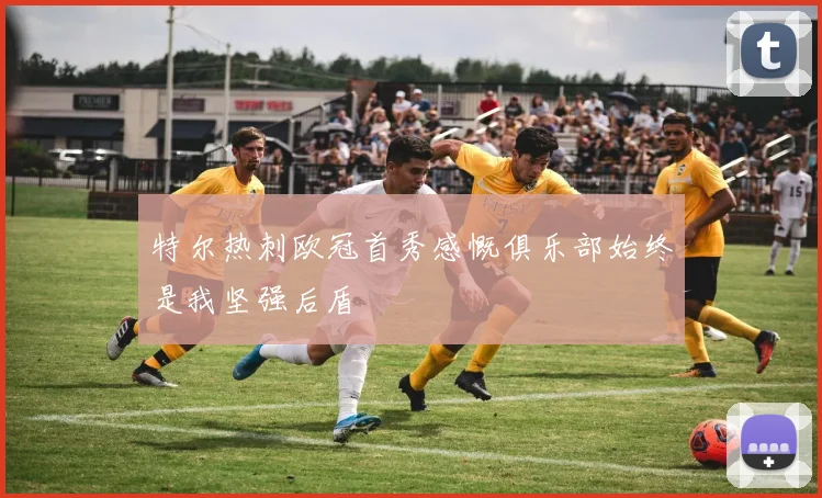 特尔热刺欧冠首秀感慨俱乐部始终是我坚强后盾