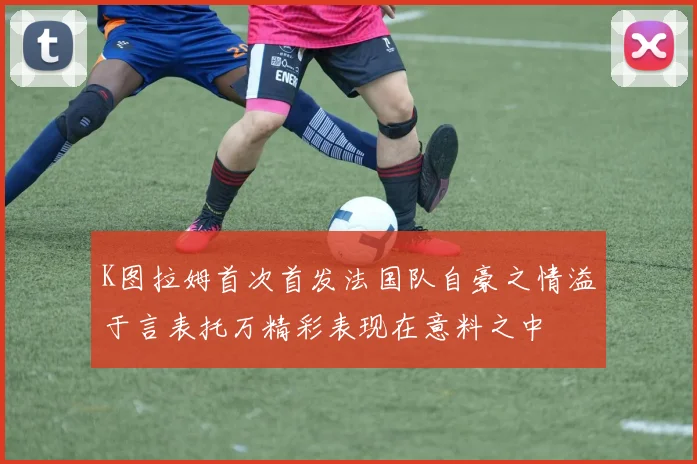 K图拉姆首次首发法国队自豪之情溢于言表托万精彩表现在意料之中