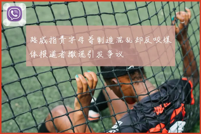 路威指责字母哥制造混乱却反咬媒体报道者撒谎引发争议
