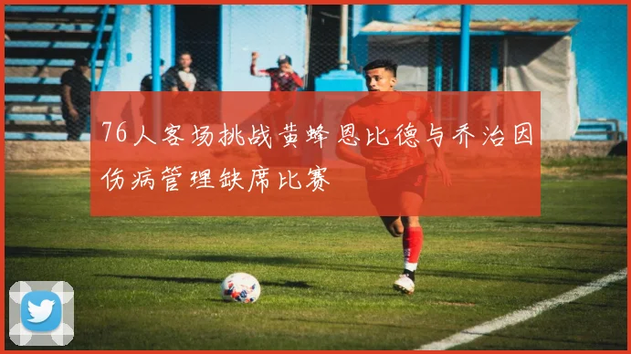 76人客场挑战黄蜂恩比德与乔治因伤病管理缺席比赛