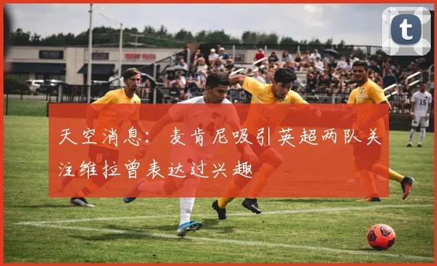 天空消息：麦肯尼吸引英超两队关注维拉曾表达过兴趣