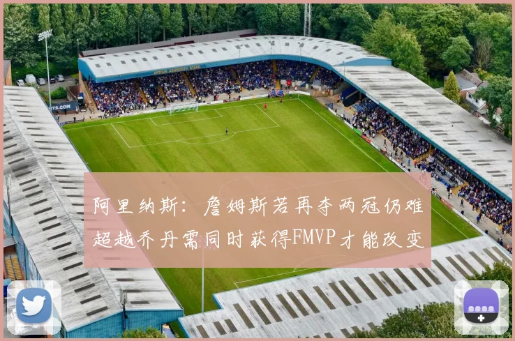 阿里纳斯：詹姆斯若再夺两冠仍难超越乔丹需同时获得FMVP才能改变局面