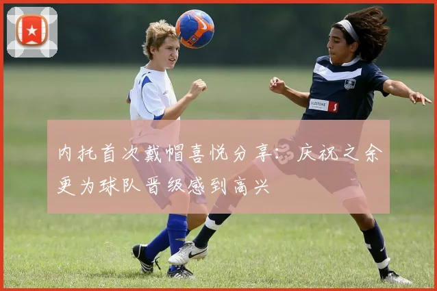 内托首次戴帽喜悦分享：庆祝之余更为球队晋级感到高兴