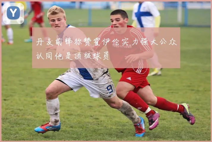 丹麦前锋称赞霍伊伦实力强大公众认同他是顶级球员