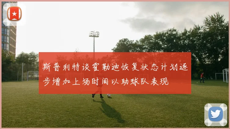 斯普利特谈霍勒迪恢复状态计划逐步增加上场时间以助球队表现