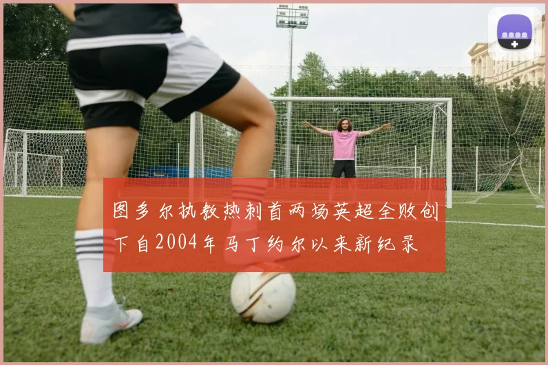 图多尔执教热刺首两场英超全败创下自2004年马丁约尔以来新纪录