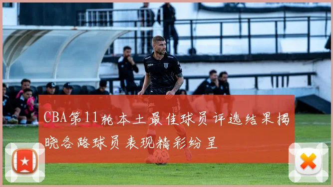 CBA第11轮本土最佳球员评选结果揭晓各路球员表现精彩纷呈