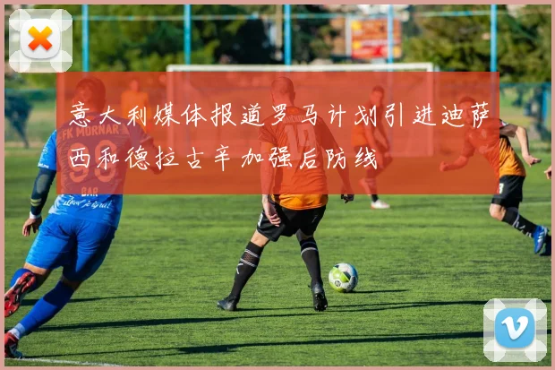 意大利媒体报道罗马计划引进迪萨西和德拉古辛加强后防线
