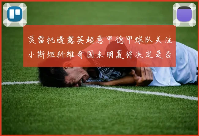 莫雷托透露英超意甲德甲球队关注小斯坦科维奇国米明夏将决定是否回购
