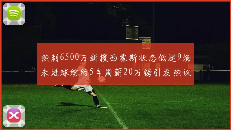 热刺6500万新援西蒙斯状态低迷9场未进球续约5年周薪20万镑引发热议