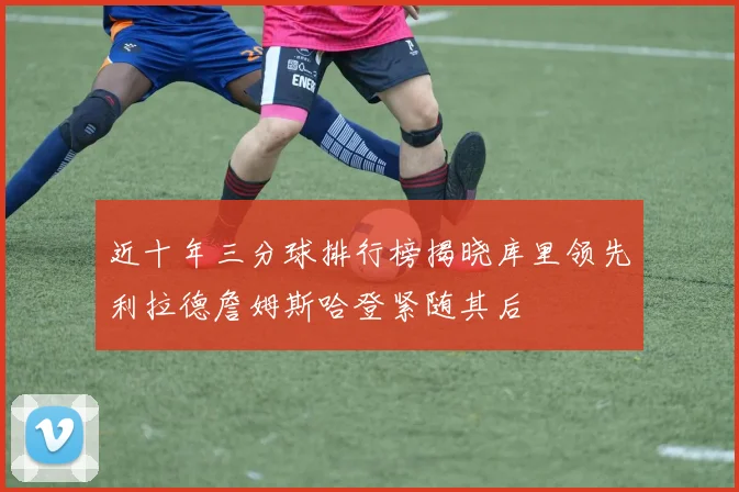 近十年三分球排行榜揭晓库里领先利拉德詹姆斯哈登紧随其后