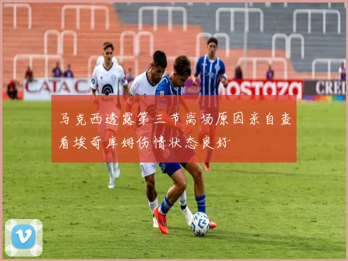 马克西透露第三节离场原因亲自查看埃奇库姆伤情状态良好