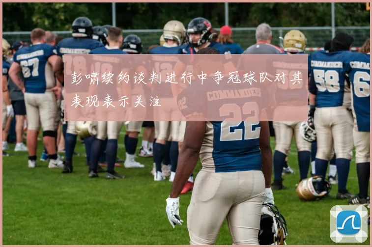 彭啸续约谈判进行中争冠球队对其表现表示关注
