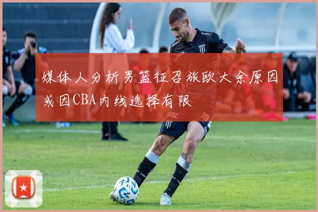 媒体人分析男篮征召旅欧大余原因或因CBA内线选择有限