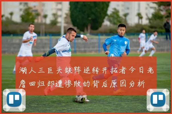 湖人三巨头缺阵逆转开拓者今日老詹回归却遭惨败的背后原因分析