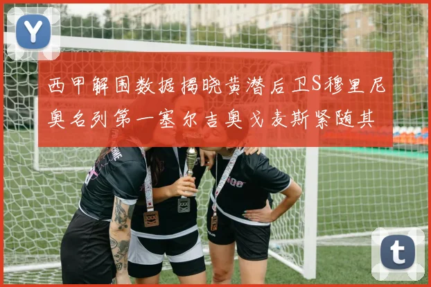 西甲解围数据揭晓黄潜后卫S穆里尼奥名列第一塞尔吉奥戈麦斯紧随其后