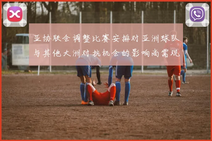 亚协联会调整比赛安排对亚洲球队与其他大洲对抗机会的影响尚需观察