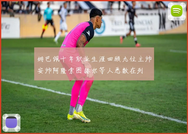 姆巴佩十年职业生涯回顾九位主帅安帅阿隆索图赫尔等人悉数在列