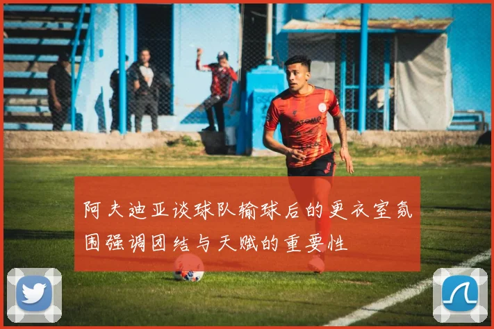 阿夫迪亚谈球队输球后的更衣室氛围强调团结与天赋的重要性