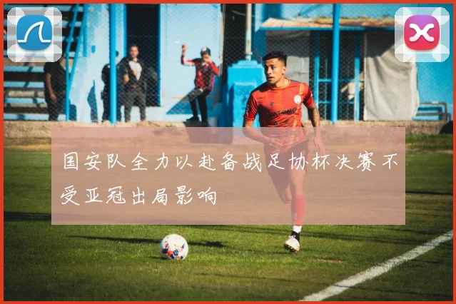 国安队全力以赴备战足协杯决赛不受亚冠出局影响
