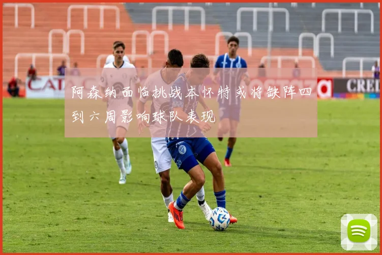 阿森纳面临挑战本怀特或将缺阵四到六周影响球队表现