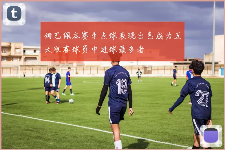姆巴佩本赛季点球表现出色成为五大联赛球员中进球最多者