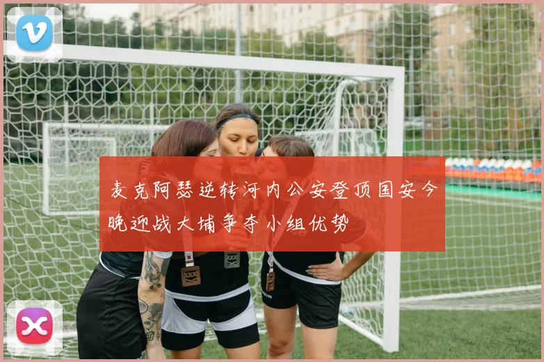 麦克阿瑟逆转河内公安登顶国安今晚迎战大埔争夺小组优势
