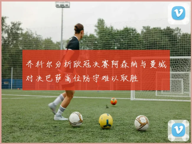 乔科尔分析欧冠决赛阿森纳与曼城对决巴萨高位防守难以取胜