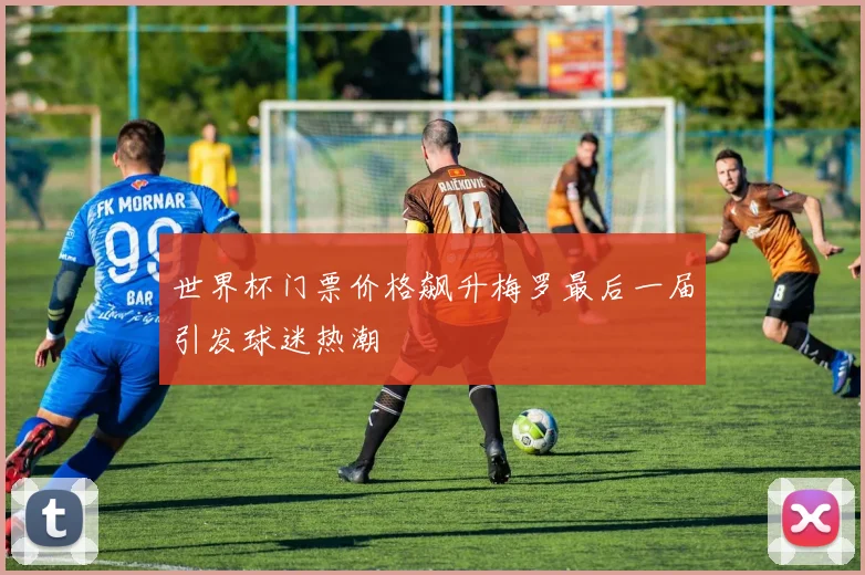 世界杯门票价格飙升梅罗最后一届引发球迷热潮