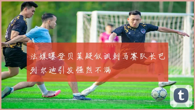 法媒曝登贝莱疑似讽刺马赛队长巴列尔迪引发强烈不满
