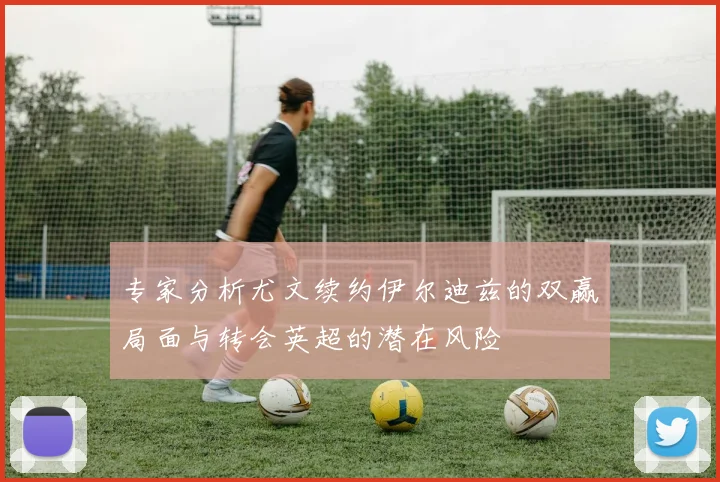 专家分析尤文续约伊尔迪兹的双赢局面与转会英超的潜在风险