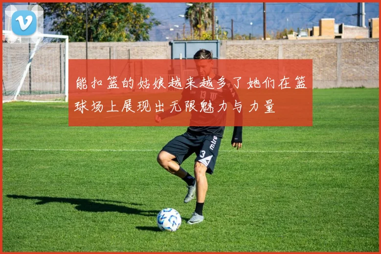 能扣篮的姑娘越来越多了她们在篮球场上展现出无限魅力与力量