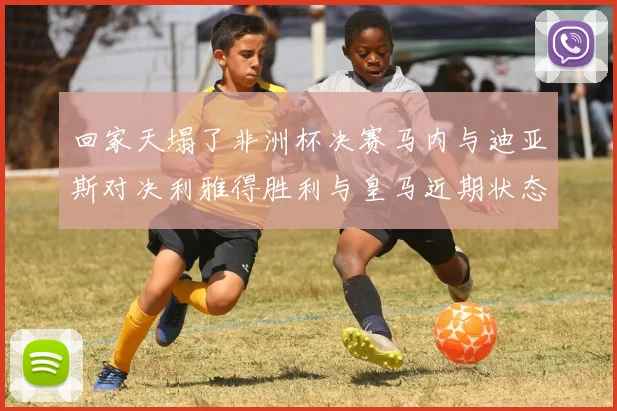 回家天塌了非洲杯决赛马内与迪亚斯对决利雅得胜利与皇马近期状态堪忧