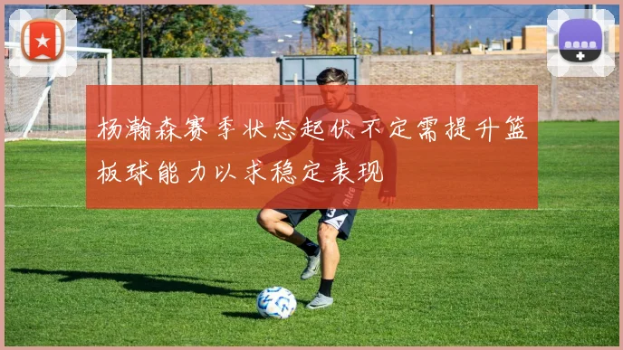 杨瀚森赛季状态起伏不定需提升篮板球能力以求稳定表现
