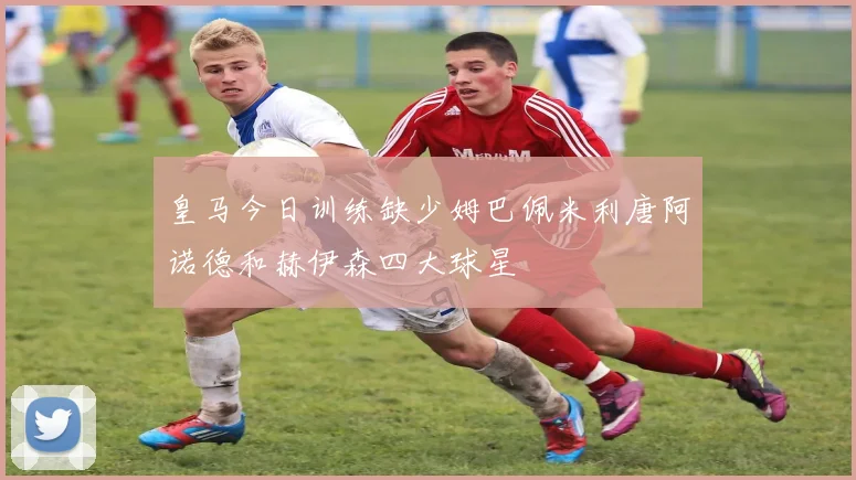 皇马今日训练缺少姆巴佩米利唐阿诺德和赫伊森四大球星