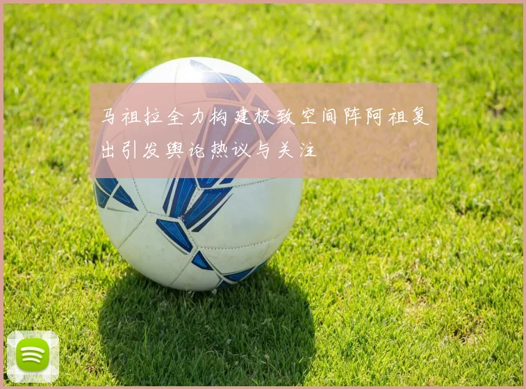 马祖拉全力构建极致空间阵阿祖复出引发舆论热议与关注