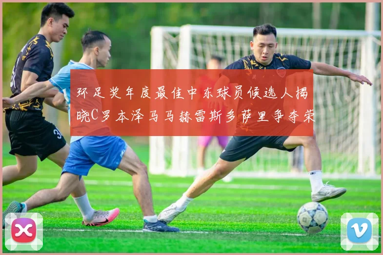 环足奖年度最佳中东球员候选人揭晓C罗本泽马马赫雷斯多萨里争夺荣誉