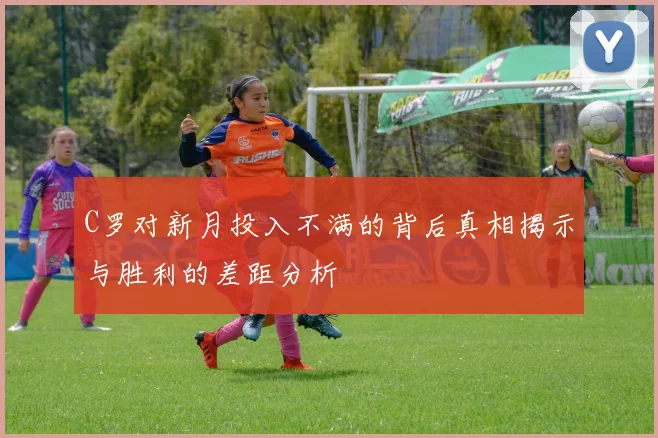 C罗对新月投入不满的背后真相揭示与胜利的差距分析