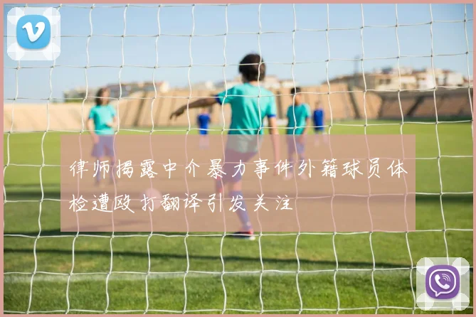 律师揭露中介暴力事件外籍球员体检遭殴打翻译引发关注